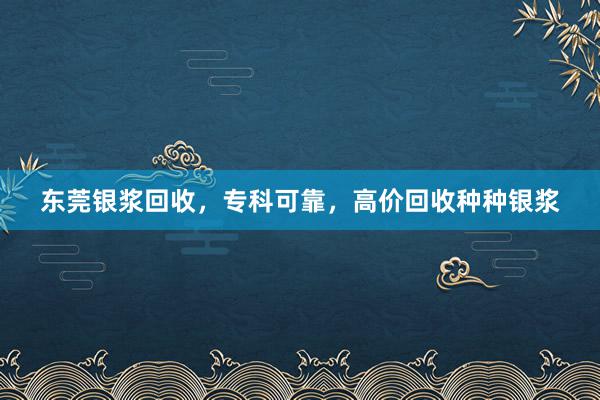 东莞银浆回收，专科可靠，高价回收种种银浆