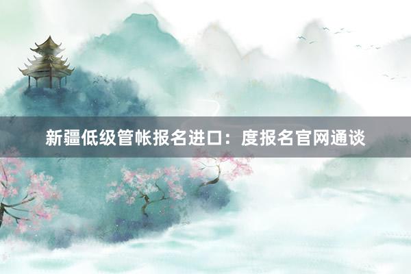 新疆低级管帐报名进口：度报名官网通谈