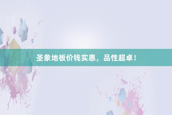 圣象地板价钱实惠，品性超卓！