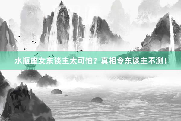 水瓶座女东谈主太可怕？真相令东谈主不测！